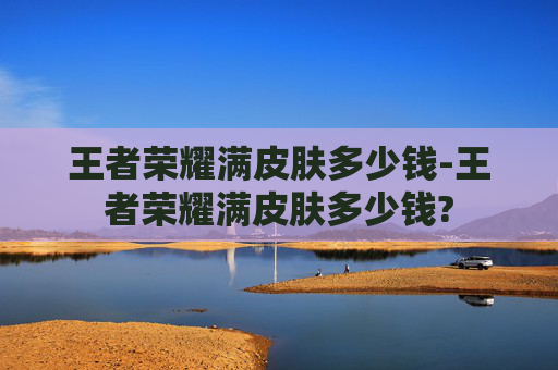 王者荣耀满皮肤多少钱-王者荣耀满皮肤多少钱?
