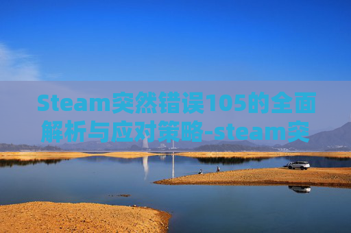 Steam突然错误105的全面解析与应对策略-steam突然错误代码118