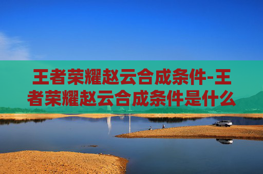 王者荣耀赵云合成条件-王者荣耀赵云合成条件是什么