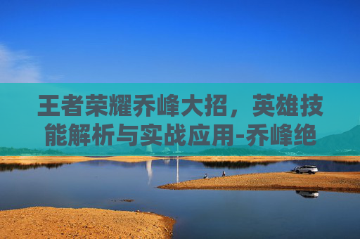 王者荣耀乔峰大招，英雄技能解析与实战应用-乔峰绝招最厉害三个技能