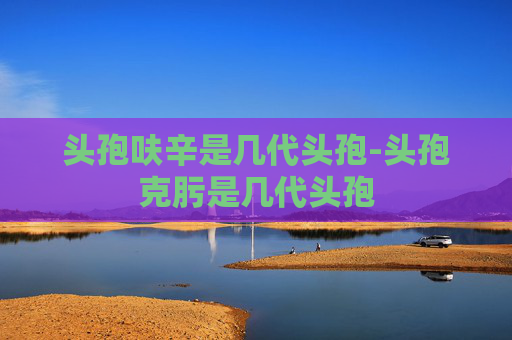 头孢呋辛是几代头孢-头孢克肟是几代头孢