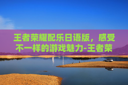 王者荣耀配乐日语版，感受不一样的游戏魅力-王者荣耀配乐日语版叫什么