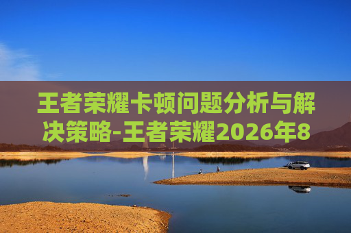 王者荣耀卡顿问题分析与解决策略-王者荣耀2026年8月13日更新后卡顿