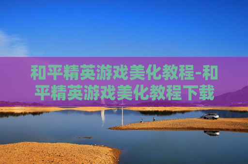 和平精英游戏美化教程-和平精英游戏美化教程下载