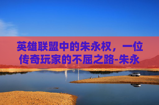 英雄联盟中的朱永权，一位传奇玩家的不屈之路-朱永权个人资料