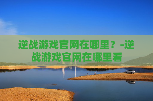 逆战游戏官网在哪里？-逆战游戏官网在哪里看