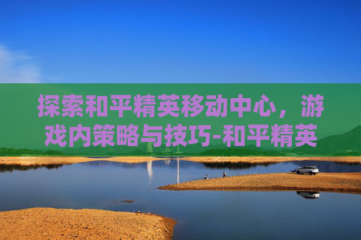 探索和平精英移动中心，游戏内策略与技巧-和平精英移动中心在哪