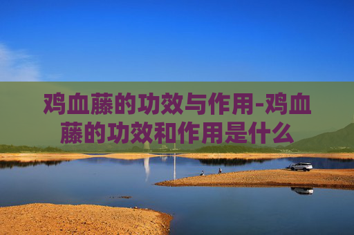 鸡血藤的功效与作用-鸡血藤的功效和作用是什么