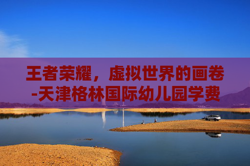 王者荣耀，虚拟世界的画卷-天津格林国际幼儿园学费