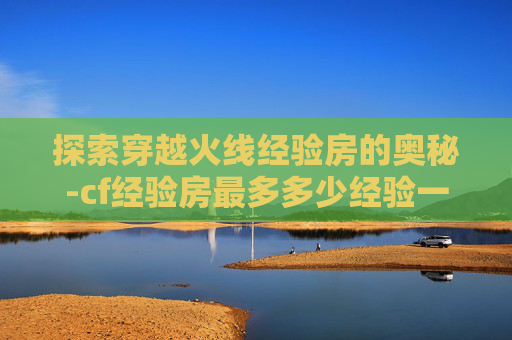 探索穿越火线经验房的奥秘-cf经验房最多多少经验一次