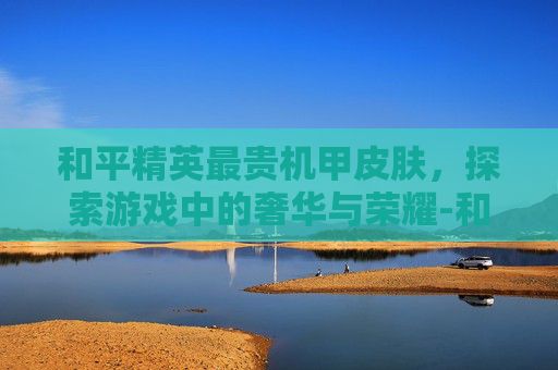 和平精英最贵机甲皮肤，探索游戏中的奢华与荣耀-和平精英最贵机甲皮肤是哪个