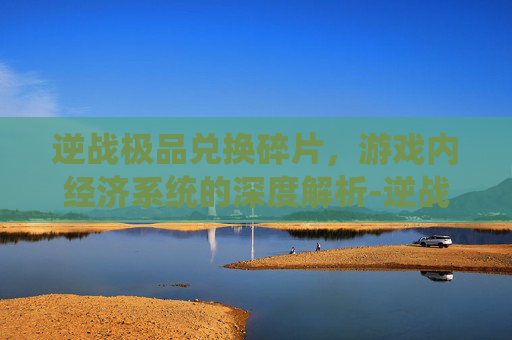 逆战极品兑换碎片，游戏内经济系统的深度解析-逆战极品兑换碎片在哪
