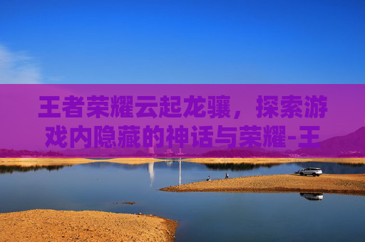 王者荣耀云起龙骧，探索游戏内隐藏的神话与荣耀-王者荣耀云起龙骧怎么获得