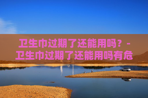 卫生巾过期了还能用吗?-卫生巾过期了还能用吗有危害吗 卫生巾过期了还能用吗?-卫生巾过期了还能用吗有危害吗