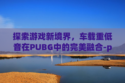 探索游戏新境界，车载重低音在PUBG中的完美融合-pubg车载音乐按哪个键位