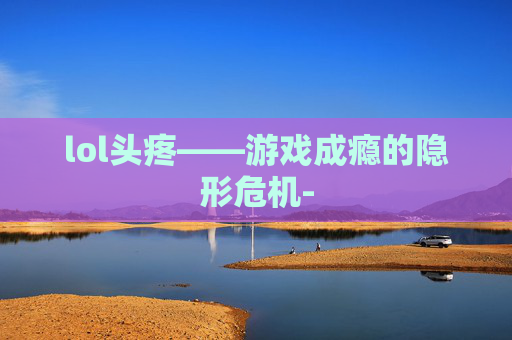 lol头疼——游戏成瘾的隐形危机- lol头疼——游戏成瘾的隐形危机-