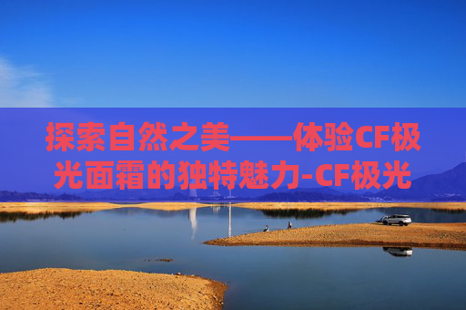 探索自然之美——体验CF极光面霜的独特魅力-CF极光
