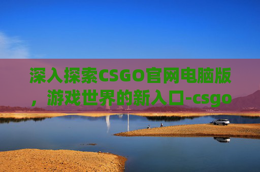 深入探索CSGO官网电脑版，游戏世界的新入口-csgo官网入口下载