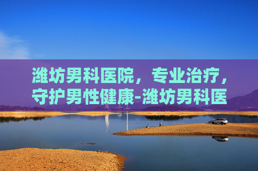 潍坊男科医院，专业治疗，守护男性健康-潍坊男科医院哪家好一些