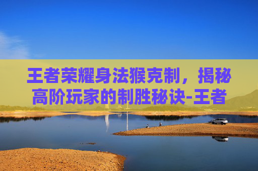 王者荣耀身法猴克制，揭秘高阶玩家的制胜秘诀-王者荣耀身法猴克制哪些英雄
