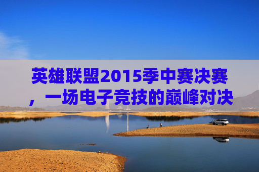 英雄联盟2015季中赛决赛，一场电子竞技的巅峰对决-2015英雄联盟季中冠军赛