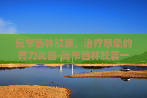氨苄西林胶囊，治疗感染的有力武器-氨苄西林胶囊一次几粒
