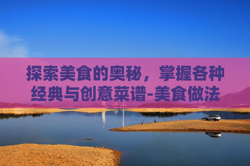探索美食的奥秘，掌握各种经典与创意菜谱-美食做法大全菜谱视频