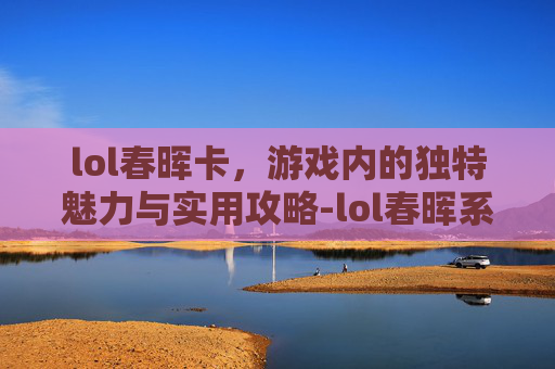 lol春晖卡，游戏内的独特魅力与实用攻略-lol春晖系列皮肤