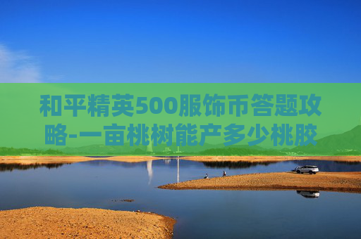 和平精英500服饰币答题攻略-一亩桃树能产多少桃胶