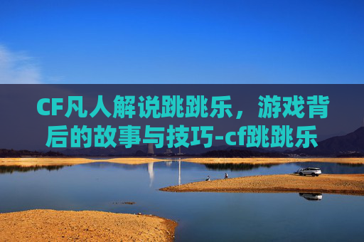 CF凡人解说跳跳乐，游戏背后的故事与技巧-cf跳跳乐视频