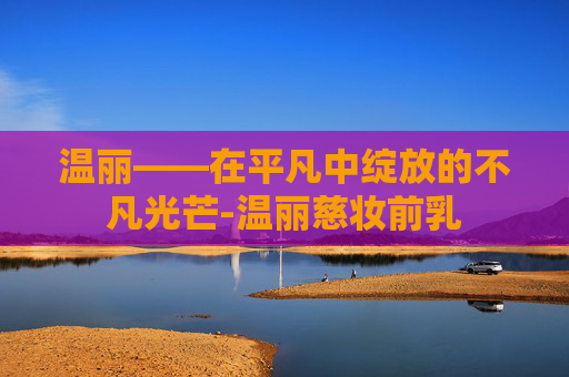 温丽——在平凡中绽放的不凡光芒-温丽慈妆前乳