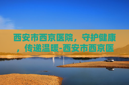 西安市西京医院，守护健康，传递温暖-西安市西京医院地址