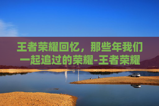 王者荣耀回忆，那些年我们一起追过的荣耀-王者荣耀回忆礼册在哪里