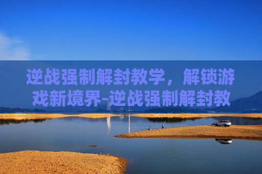 逆战强制解封教学，解锁游戏新境界-逆战强制解封教学怎么弄