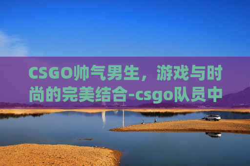 CSGO帅气男生，游戏与时尚的完美结合-csgo队员中的帅哥