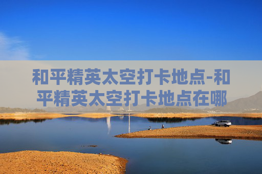 和平精英太空打卡地点-和平精英太空打卡地点在哪