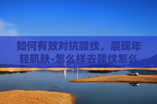 如何有效对抗颈纹，展现年轻肌肤-怎么样去颈纹怎么消除