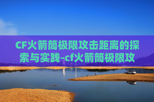 CF火箭筒极限攻击距离的探索与实践-cf火箭筒极限攻击距离多少