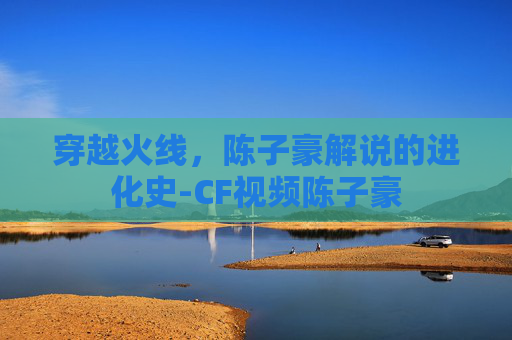 穿越火线，陈子豪解说的进化史-CF视频陈子豪