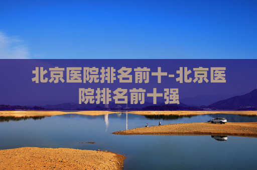 北京医院排名前十-北京医院排名前十强