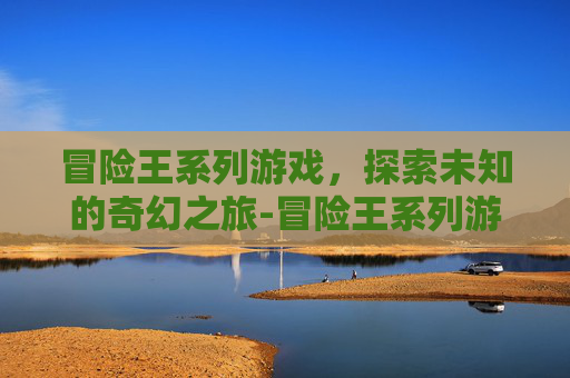 冒险王系列游戏，探索未知的奇幻之旅-冒险王系列游戏现在怎么样