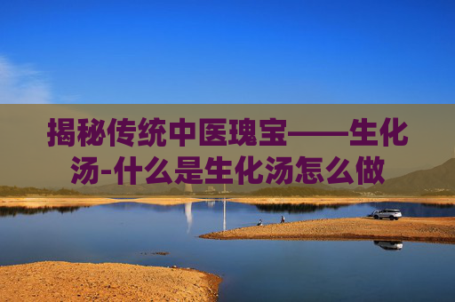 揭秘传统中医瑰宝——生化汤-什么是生化汤怎么做
