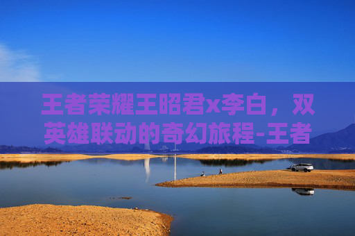 王者荣耀王昭君x李白，双英雄联动的奇幻旅程-王者荣耀王昭君李白小说