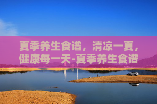 夏季养生食谱，清凉一夏，健康每一天-夏季养生食谱推荐