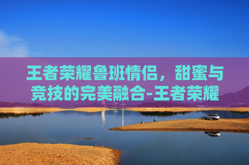 王者荣耀鲁班情侣，甜蜜与竞技的完美融合-王者荣耀鲁班情侣名字