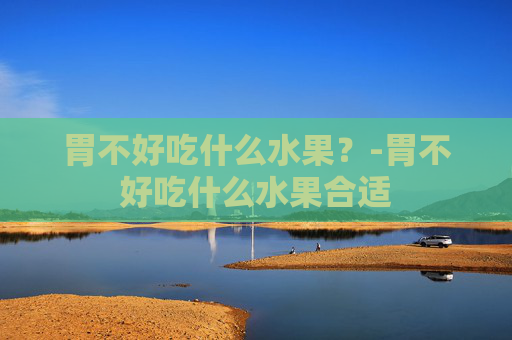胃不好吃什么水果？-胃不好吃什么水果合适