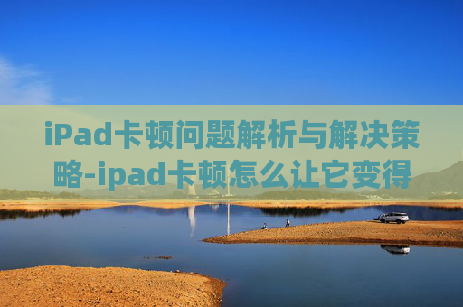 iPad卡顿问题解析与解决策略-ipad卡顿怎么让它变得流畅
