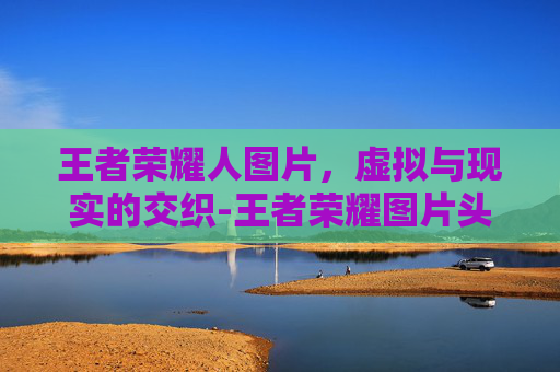 王者荣耀人图片，虚拟与现实的交织-王者荣耀图片头像