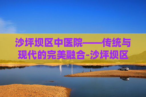 沙坪坝区中医院——传统与现代的完美融合-沙坪坝区中医院是三甲吗