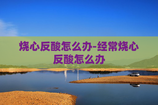烧心反酸怎么办-经常烧心反酸怎么办
